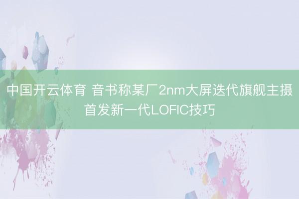 中国开云体育 音书称某厂2nm大屏迭代旗舰主摄首发新一代LOFIC技巧