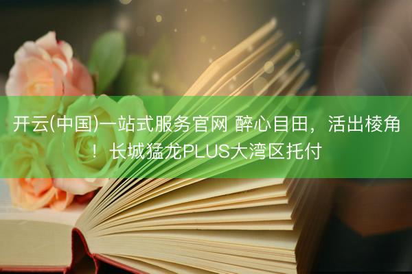 开云(中国)一站式服务官网 醉心目田，活出棱角！长城猛龙PLUS大湾区托付