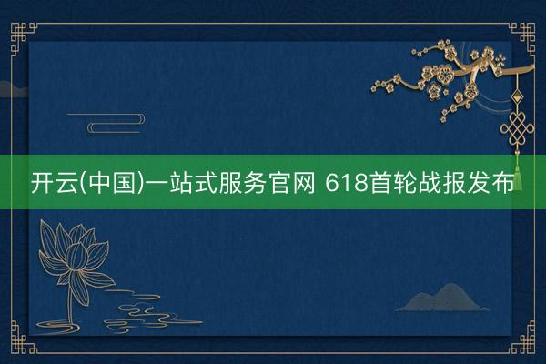 开云(中国)一站式服务官网 618首轮战报发布