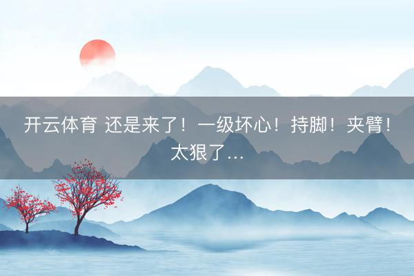 开云体育 还是来了！一级坏心！持脚！夹臂！太狠了…