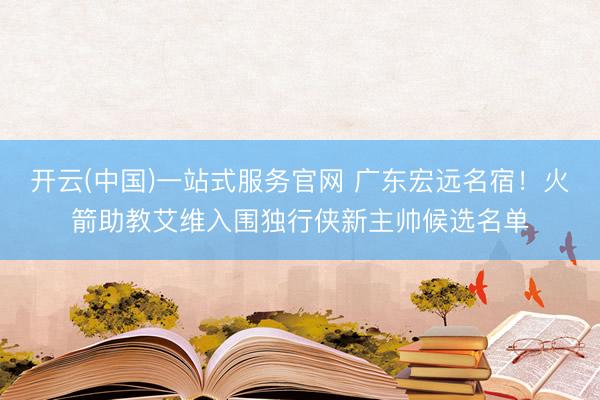 开云(中国)一站式服务官网 广东宏远名宿！火箭助教艾维入围独行侠新主帅候选名单