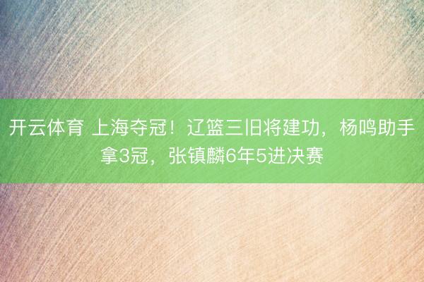 开云体育 上海夺冠！辽篮三旧将建功，杨鸣助手拿3冠，张镇麟6年5进决赛