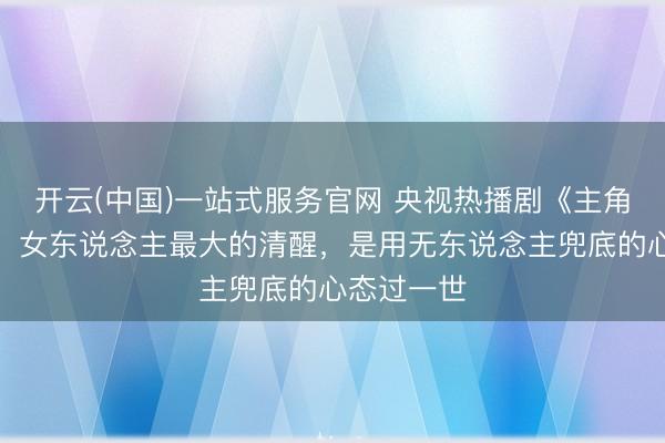 开云(中国)一站式服务官网 央视热播剧《主角》大结局：女东说念主最大的清醒，是用无东说念主兜底的心态过一世