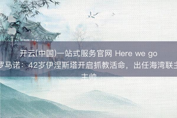 开云(中国)一站式服务官网 Here we go！罗马诺：42岁伊涅斯塔开启抓教活命，出任海湾联主帅