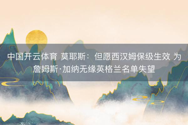 中国开云体育 莫耶斯：但愿西汉姆保级生效 为詹姆斯·加纳无缘英格兰名单失望