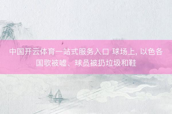 中国开云体育一站式服务入口 球场上， 以色各国歌被嘘、球员被扔垃圾和鞋