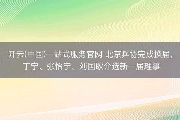 开云(中国)一站式服务官网 北京乒协完成换届, 丁宁、张怡宁