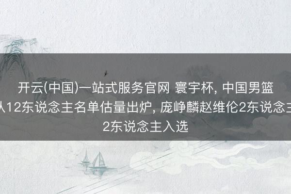 开云(中国)一站式服务官网 寰宇杯， 中国男篮国度队12东说念主名单估量出炉， 庞峥麟赵维伦2东说念主入选