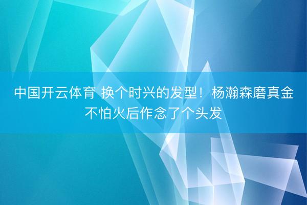 中国开云体育 换个时兴的发型！杨瀚森磨真金不怕火后作念了个头发