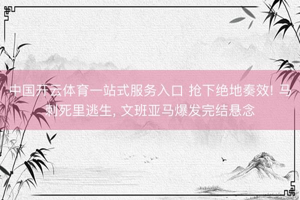 中国开云体育一站式服务入口 抢下绝地奏效! 马刺死里逃生， 文班亚马爆发完结悬念