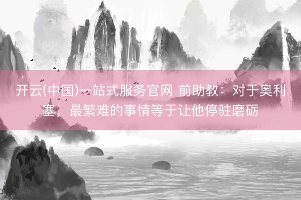 开云(中国)一站式服务官网 前助教：对于奥利塞，最繁难的事情