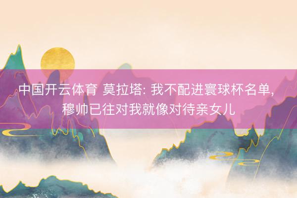 中国开云体育 莫拉塔: 我不配进寰球杯名单， 穆帅已往对我就像对待亲女儿