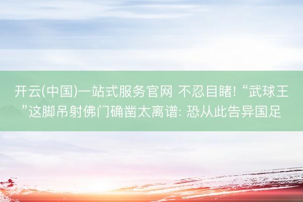 开云(中国)一站式服务官网 不忍目睹! “武球王”这脚吊射佛门确凿太离谱: 恐从此告异国足