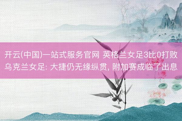 开云(中国)一站式服务官网 英格兰女足3比0打败乌克兰女足: 大捷仍无缘纵贯, 附加赛成临了出息