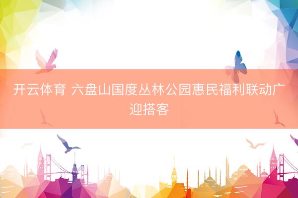 开云体育 六盘山国度丛林公园惠民福利联动广迎搭客