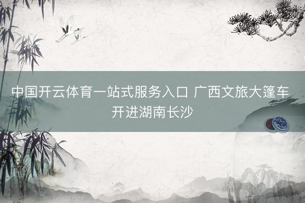 中国开云体育一站式服务入口 广西文旅大篷车 开进湖南长沙