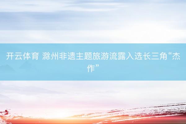开云体育 滁州非遗主题旅游流露入选长三角“杰作”