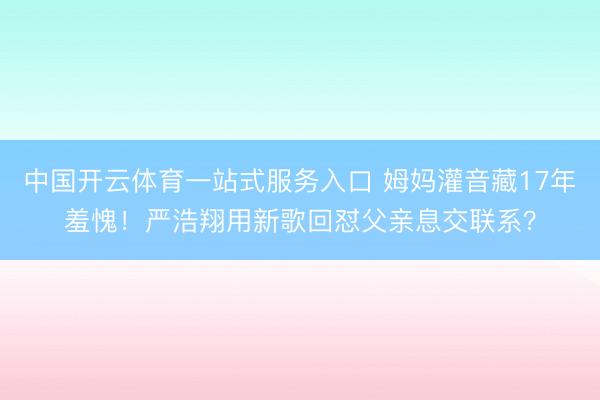中国开云体育一站式服务入口 姆妈灌音藏17年羞愧!严浩翔用新歌回怼父亲息交联系?