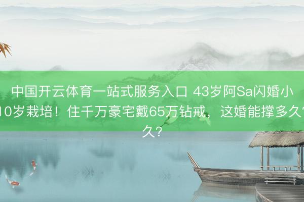 中国开云体育一站式服务入口 43岁阿Sa闪婚小10岁栽培！住千万豪宅戴65万钻戒，这婚能撑多久？