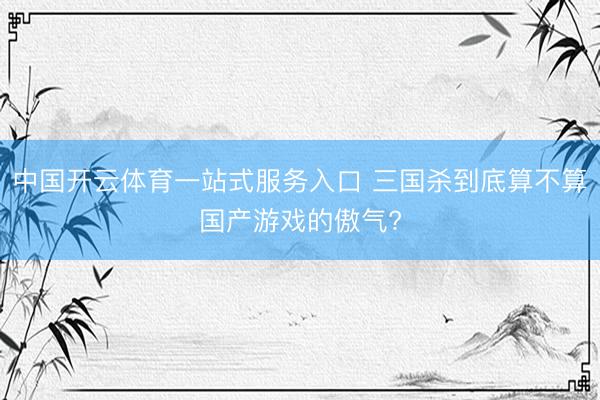 中国开云体育一站式服务入口 三国杀到底算不算国产游戏的傲气?