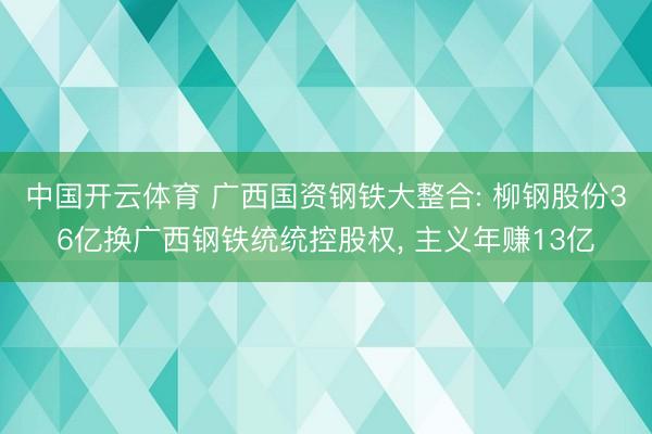 中国开云体育 广西国资钢铁大整合: 柳钢股份36亿换广西钢铁统统控股权， 主义年赚13亿
