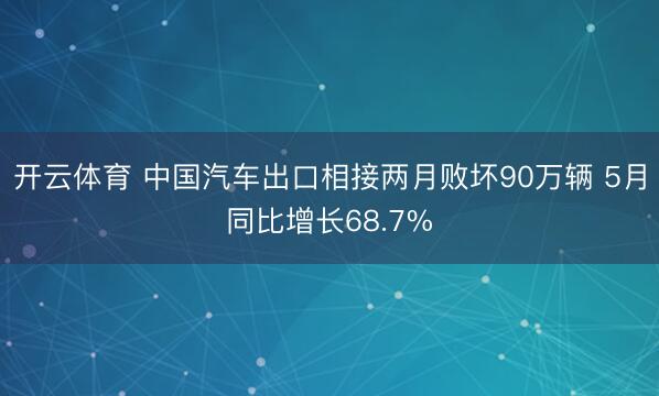 开云体育 中国汽车出口相接两月败坏90万辆 5月同比增长68.7%
