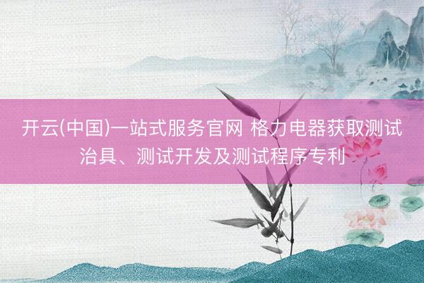开云(中国)一站式服务官网 格力电器获取测试治具、测试开发及测试程序专利