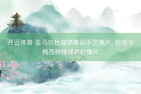 开云体育 亚马尔社媒晒集训手艺像片， 包括与梅西拼接球衣的像片