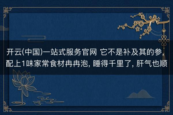 开云(中国)一站式服务官网 它不是补及其的参， 配上1味家常食材冉冉泡， 睡得千里了， 肝气也顺
