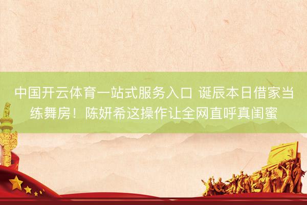 中国开云体育一站式服务入口 诞辰本日借家当练舞房!陈妍希这操作让全网直呼真闺蜜
