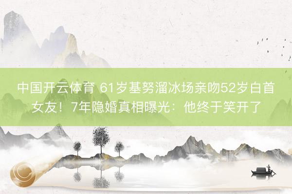 中国开云体育 61岁基努溜冰场亲吻52岁白首女友！7年隐婚真相曝光：他终于笑开了