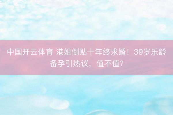中国开云体育 港姐倒贴十年终求婚!39岁乐龄备孕引热议,值不值?