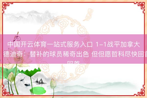 中国开云体育一站式服务入口 1-1战平加拿大！德迪奇：替补的球员稀奇出色 但但愿哲科尽快回首