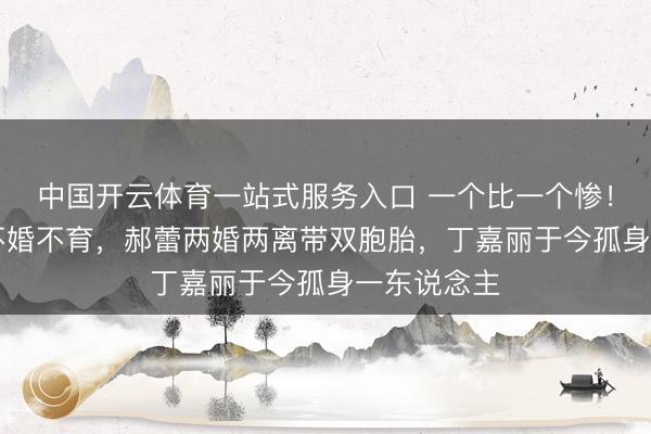 中国开云体育一站式服务入口 一个比一个惨!萧蔷57岁不婚不育,郝蕾两婚两离带双胞胎,丁嘉丽于今孤身一东说念主