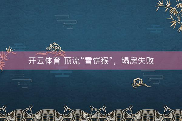 开云体育 顶流“雪饼猴”,塌房失败