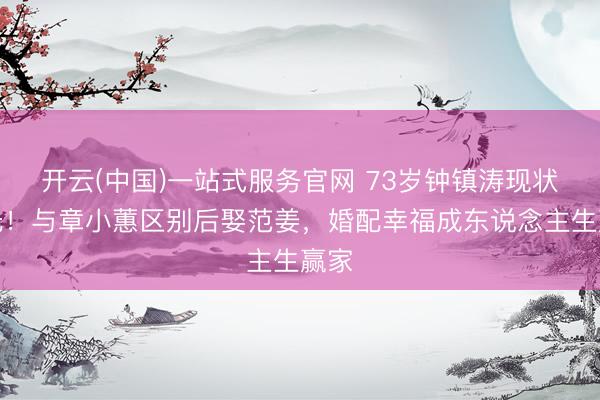 开云(中国)一站式服务官网 73岁钟镇涛现状曝光！与章小蕙区别后娶范姜，婚配幸福成东说念主生赢家