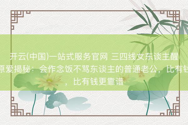 开云(中国)一站式服务官网 三四线女东谈主醒醒！福原爱揭秘：会作念饭不骂东谈主的普通老公，比有钱更靠谱