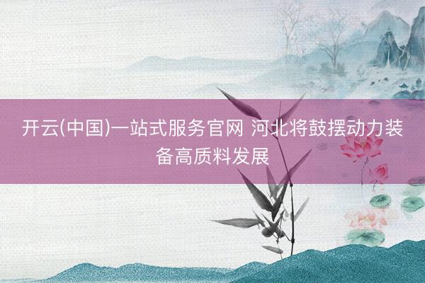 开云(中国)一站式服务官网 河北将鼓摆动力装备高质料发展