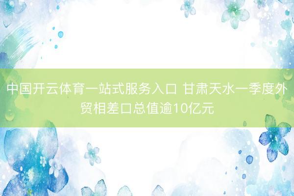 中国开云体育一站式服务入口 甘肃天水一季度外贸相差口总值逾10亿元