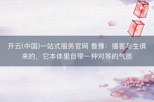 开云(中国)一站式服务官网 鲁豫：播客与生俱来的，它本体里自带一种对等的气质