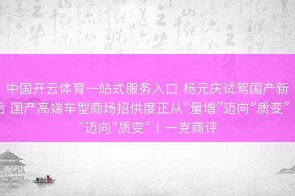 中国开云体育一站式服务入口 杨元庆试驾国产新动力车背后 国产高端车型商场招供度正从“量增”迈向“质变”丨一克商评