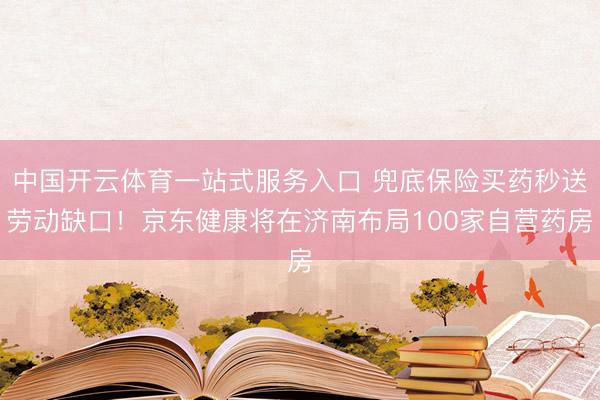 中国开云体育一站式服务入口 兜底保险买药秒送劳动缺口！京东健康将在济南布局100家自营药房