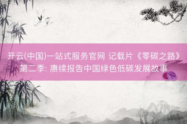 开云(中国)一站式服务官网 记载片《零碳之路》第二季: 赓续报告中国绿色低碳发展故事