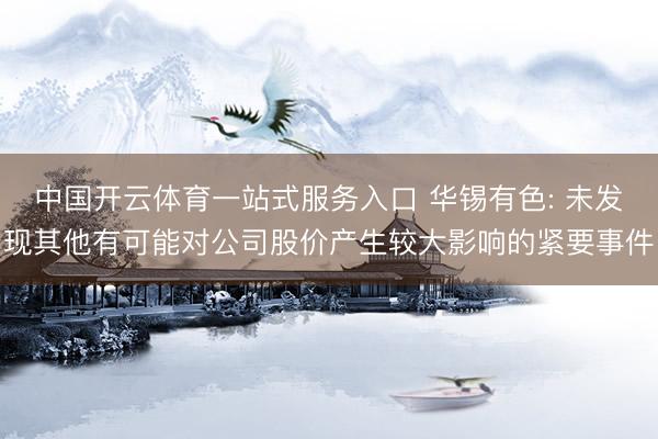 中国开云体育一站式服务入口 华锡有色: 未发现其他有可能对公司股价产生较大影响的紧要事件