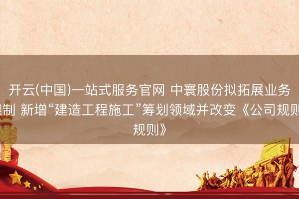 开云(中国)一站式服务官网 中寰股份拟拓展业务限制 新增“建造工程施工”筹划领域并改变《公司规则》