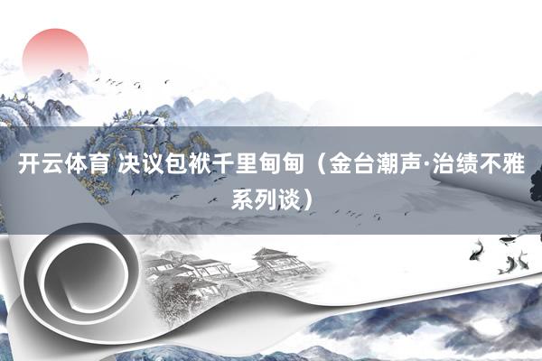 开云体育 决议包袱千里甸甸（金台潮声·治绩不雅系列谈）