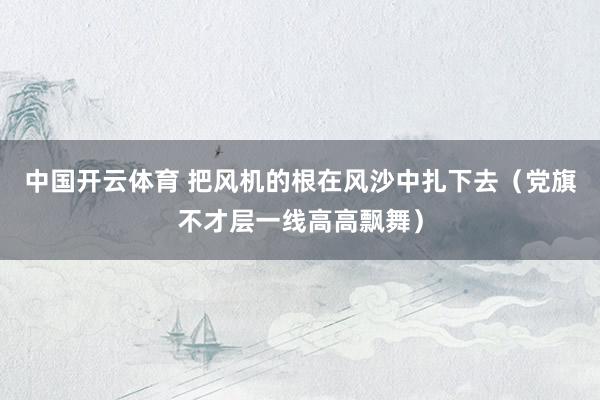 中国开云体育 把风机的根在风沙中扎下去（党旗不才层一线高高飘舞）