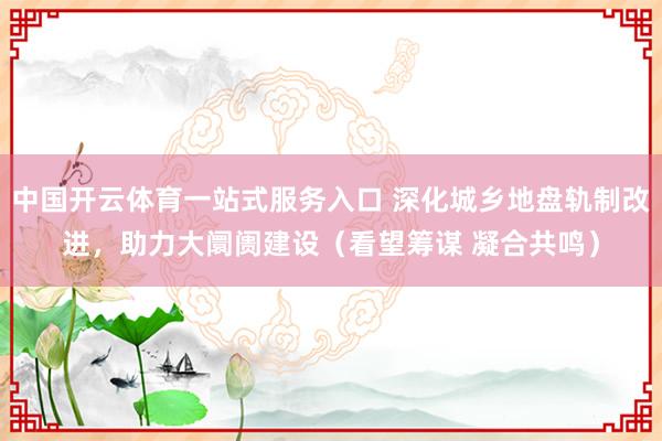 中国开云体育一站式服务入口 深化城乡地盘轨制改进，助力大阛阓建设（看望筹谋 凝合共鸣）