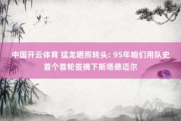 中国开云体育 猛龙晒照转头: 95年咱们用队史首个首轮签摘下斯塔德迈尔