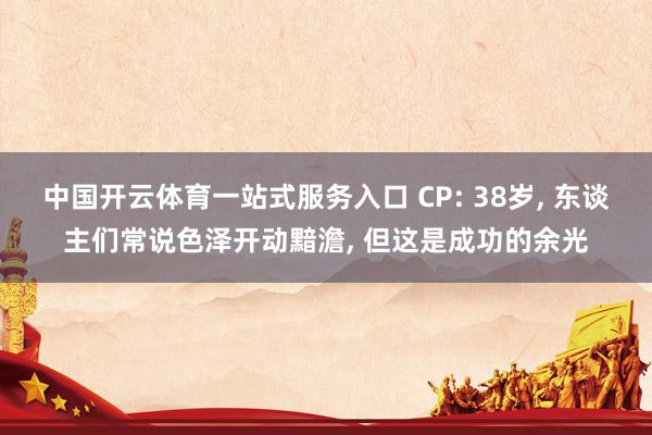 中国开云体育一站式服务入口 CP: 38岁， 东谈主们常说色泽开动黯澹， 但这是成功的余光